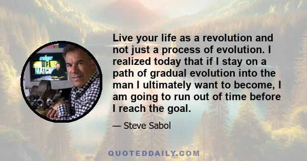 Live your life as a revolution and not just a process of evolution. I realized today that if I stay on a path of gradual evolution into the man I ultimately want to become, I am going to run out of time before I reach