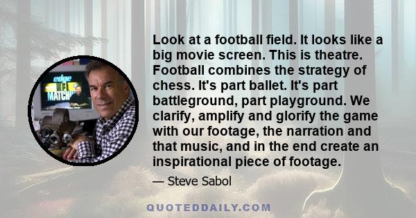 Look at a football field. It looks like a big movie screen. This is theatre. Football combines the strategy of chess. It's part ballet. It's part battleground, part playground. We clarify, amplify and glorify the game