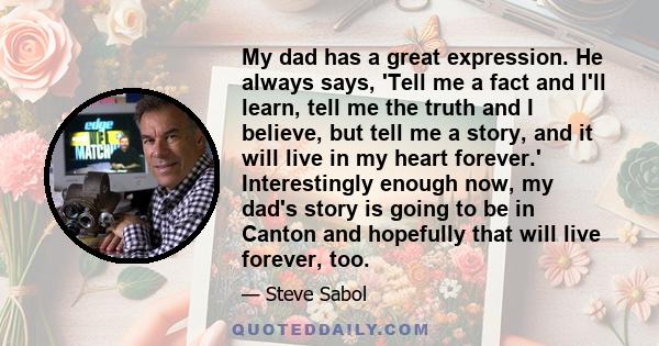 My dad has a great expression. He always says, 'Tell me a fact and I'll learn, tell me the truth and I believe, but tell me a story, and it will live in my heart forever.' Interestingly enough now, my dad's story is