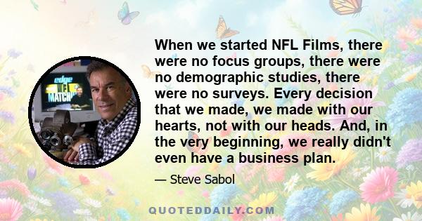 When we started NFL Films, there were no focus groups, there were no demographic studies, there were no surveys. Every decision that we made, we made with our hearts, not with our heads. And, in the very beginning, we