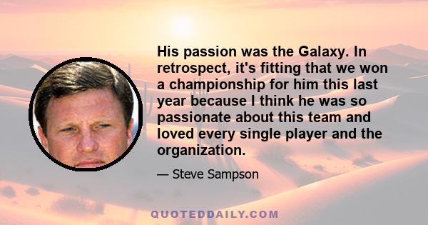 His passion was the Galaxy. In retrospect, it's fitting that we won a championship for him this last year because I think he was so passionate about this team and loved every single player and the organization.