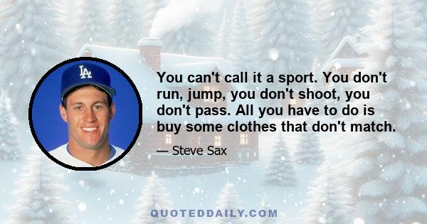 You can't call it a sport. You don't run, jump, you don't shoot, you don't pass. All you have to do is buy some clothes that don't match.