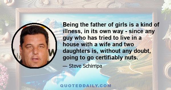 Being the father of girls is a kind of illness, in its own way - since any guy who has tried to live in a house with a wife and two daughters is, without any doubt, going to go certifiably nuts.