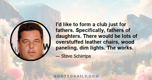 I'd like to form a club just for fathers. Specifically, fathers of daughters. There would be lots of overstuffed leather chairs, wood paneling, dim lights. The works.