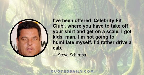 I've been offered 'Celebrity Fit Club', where you have to take off your shirt and get on a scale. I got kids, man. I'm not going to humiliate myself. I'd rather drive a cab.