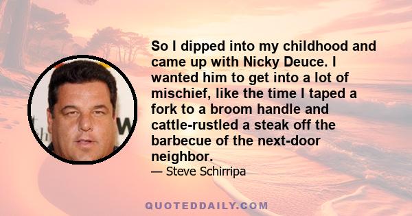 So I dipped into my childhood and came up with Nicky Deuce. I wanted him to get into a lot of mischief, like the time I taped a fork to a broom handle and cattle-rustled a steak off the barbecue of the next-door