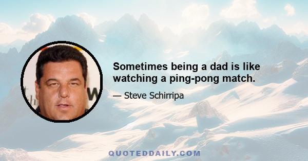 Sometimes being a dad is like watching a ping-pong match.