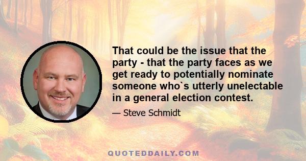 That could be the issue that the party - that the party faces as we get ready to potentially nominate someone who`s utterly unelectable in a general election contest.