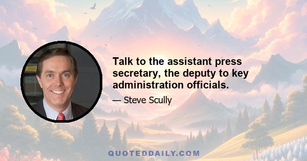 Talk to the assistant press secretary, the deputy to key administration officials.