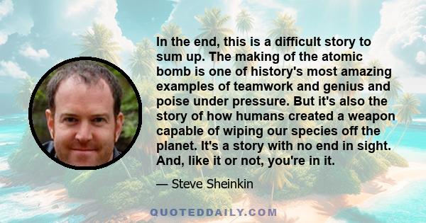 In the end, this is a difficult story to sum up. The making of the atomic bomb is one of history's most amazing examples of teamwork and genius and poise under pressure. But it's also the story of how humans created a