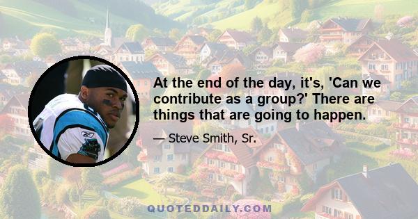 At the end of the day, it's, 'Can we contribute as a group?' There are things that are going to happen.