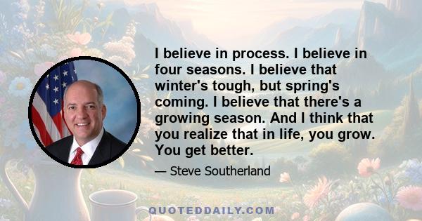 I believe in process. I believe in four seasons. I believe that winter's tough, but spring's coming. I believe that there's a growing season. And I think that you realize that in life, you grow. You get better.