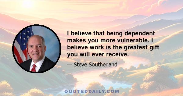 I believe that being dependent makes you more vulnerable. I believe work is the greatest gift you will ever receive.