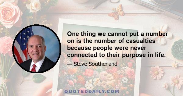 One thing we cannot put a number on is the number of casualties because people were never connected to their purpose in life.