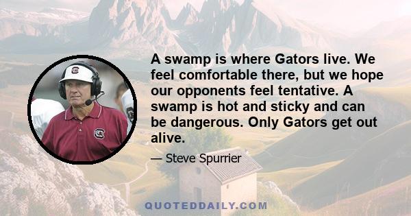 A swamp is where Gators live. We feel comfortable there, but we hope our opponents feel tentative. A swamp is hot and sticky and can be dangerous. Only Gators get out alive.