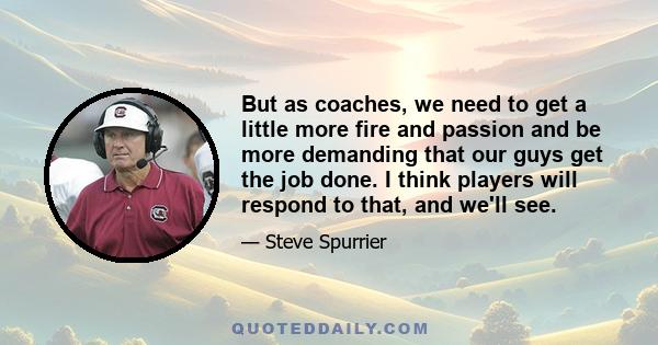 But as coaches, we need to get a little more fire and passion and be more demanding that our guys get the job done. I think players will respond to that, and we'll see.