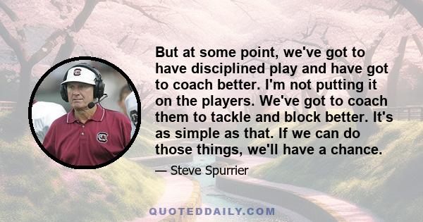 But at some point, we've got to have disciplined play and have got to coach better. I'm not putting it on the players. We've got to coach them to tackle and block better. It's as simple as that. If we can do those