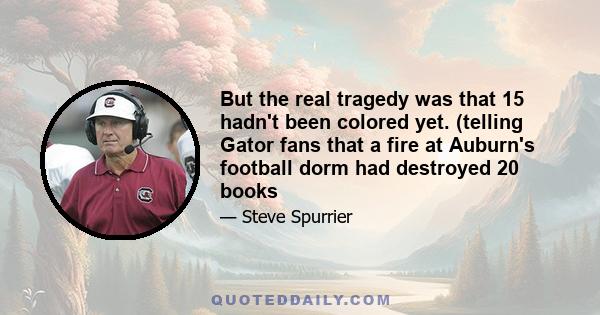 But the real tragedy was that 15 hadn't been colored yet. (telling Gator fans that a fire at Auburn's football dorm had destroyed 20 books