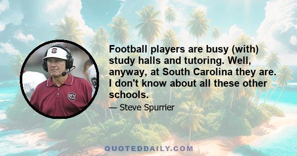 Football players are busy (with) study halls and tutoring. Well, anyway, at South Carolina they are. I don't know about all these other schools.