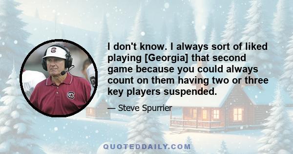 I don't know. I always sort of liked playing [Georgia] that second game because you could always count on them having two or three key players suspended.