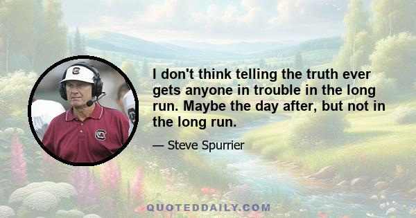 I don't think telling the truth ever gets anyone in trouble in the long run. Maybe the day after, but not in the long run.