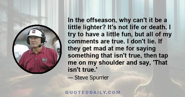 In the offseason, why can't it be a little lighter? It's not life or death. I try to have a little fun, but all of my comments are true. I don't lie. If they get mad at me for saying something that isn't true, then tap