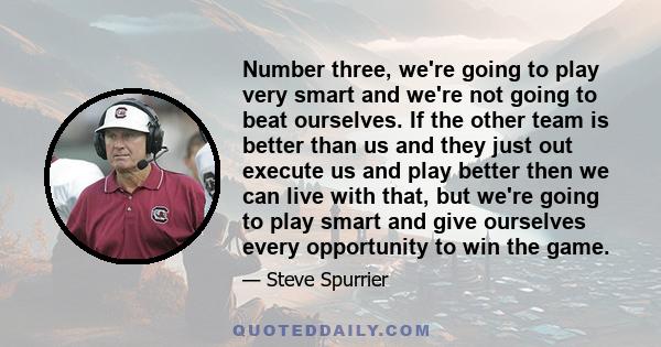 Number three, we're going to play very smart and we're not going to beat ourselves. If the other team is better than us and they just out execute us and play better then we can live with that, but we're going to play