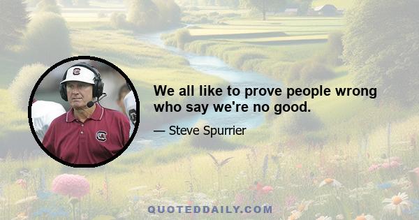 We all like to prove people wrong who say we're no good.