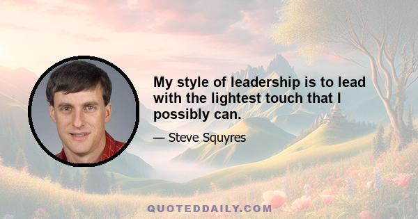 My style of leadership is to lead with the lightest touch that I possibly can.