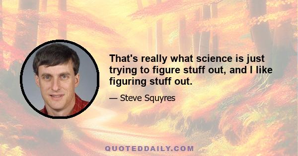 That's really what science is just trying to figure stuff out, and I like figuring stuff out.