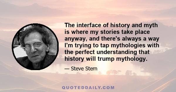 The interface of history and myth is where my stories take place anyway, and there's always a way I'm trying to tap mythologies with the perfect understanding that history will trump mythology.