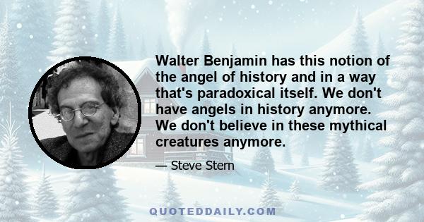 Walter Benjamin has this notion of the angel of history and in a way that's paradoxical itself. We don't have angels in history anymore. We don't believe in these mythical creatures anymore.