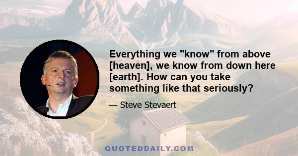 Everything we know from above [heaven], we know from down here [earth]. How can you take something like that seriously?