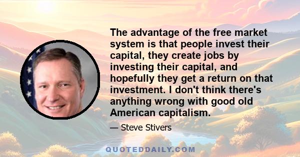 The advantage of the free market system is that people invest their capital, they create jobs by investing their capital, and hopefully they get a return on that investment. I don't think there's anything wrong with