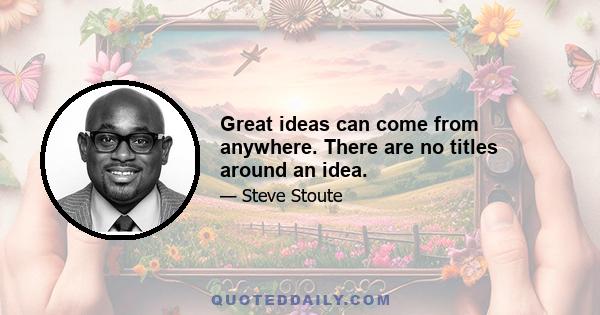 Great ideas can come from anywhere. There are no titles around an idea.