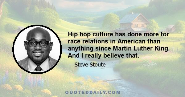 Hip hop culture has done more for race relations in American than anything since Martin Luther King. And I really believe that.