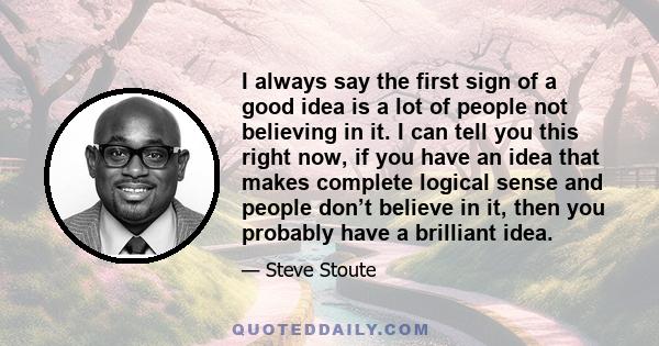 I always say the first sign of a good idea is a lot of people not believing in it. I can tell you this right now, if you have an idea that makes complete logical sense and people don’t believe in it, then you probably