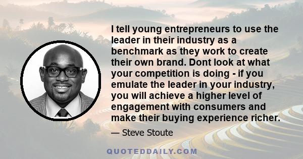 I tell young entrepreneurs to use the leader in their industry as a benchmark as they work to create their own brand. Dont look at what your competition is doing - if you emulate the leader in your industry, you will