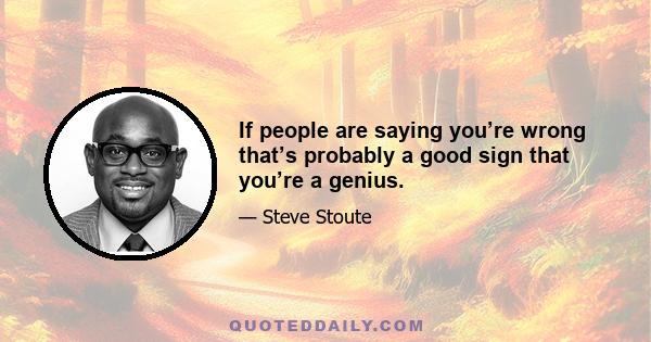 If people are saying you’re wrong that’s probably a good sign that you’re a genius.