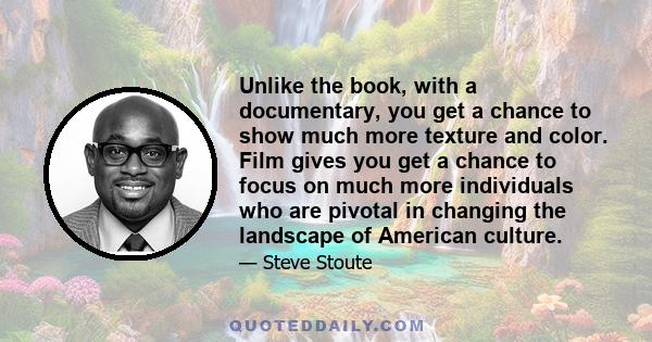 Unlike the book, with a documentary, you get a chance to show much more texture and color. Film gives you get a chance to focus on much more individuals who are pivotal in changing the landscape of American culture.