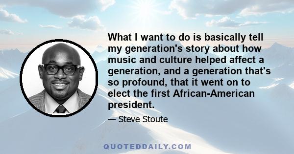 What I want to do is basically tell my generation's story about how music and culture helped affect a generation, and a generation that's so profound, that it went on to elect the first African-American president.