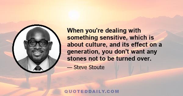 When you're dealing with something sensitive, which is about culture, and its effect on a generation, you don't want any stones not to be turned over.