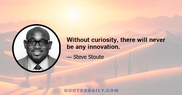 Without curiosity, there will never be any innovation.