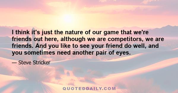 I think it's just the nature of our game that we're friends out here, although we are competitors, we are friends. And you like to see your friend do well, and you sometimes need another pair of eyes.