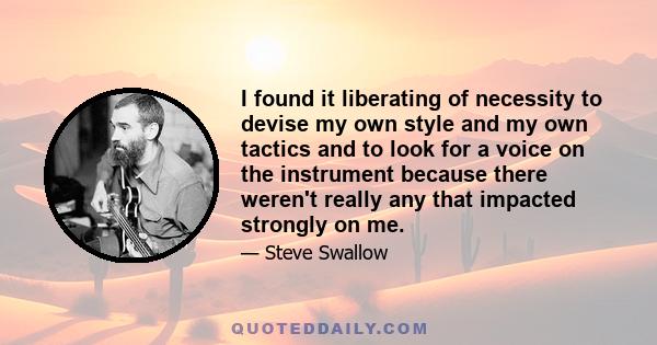 I found it liberating of necessity to devise my own style and my own tactics and to look for a voice on the instrument because there weren't really any that impacted strongly on me.