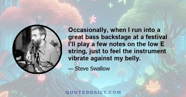 Occasionally, when I run into a great bass backstage at a festival I'll play a few notes on the low E string, just to feel the instrument vibrate against my belly.