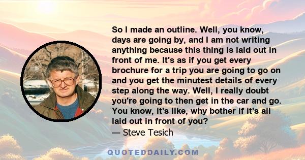 So I made an outline. Well, you know, days are going by, and I am not writing anything because this thing is laid out in front of me. It's as if you get every brochure for a trip you are going to go on and you get the