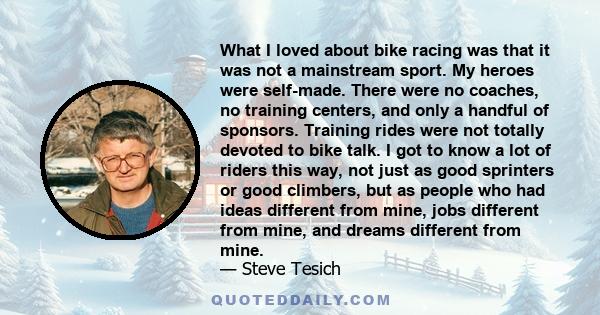 What I loved about bike racing was that it was not a mainstream sport. My heroes were self-made. There were no coaches, no training centers, and only a handful of sponsors. Training rides were not totally devoted to