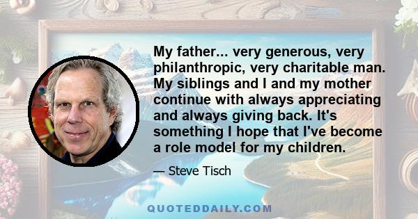 My father... very generous, very philanthropic, very charitable man. My siblings and I and my mother continue with always appreciating and always giving back. It's something I hope that I've become a role model for my