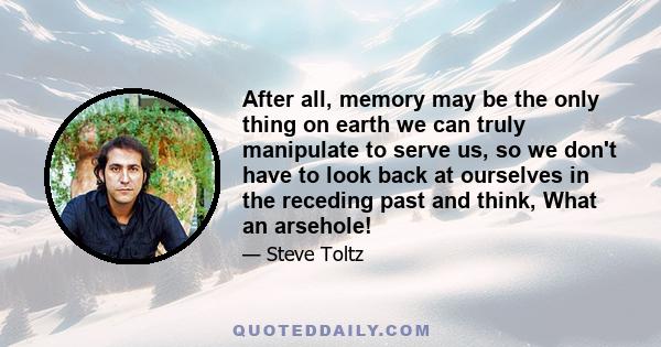 After all, memory may be the only thing on earth we can truly manipulate to serve us, so we don't have to look back at ourselves in the receding past and think, What an arsehole!